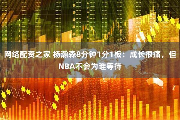 网络配资之家 杨瀚森8分钟1分1板：成长很痛，但NBA不会为谁等待