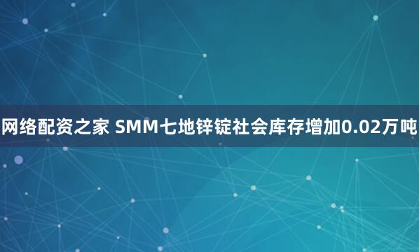 网络配资之家 SMM七地锌锭社会库存增加0.02万吨