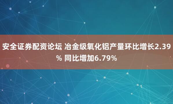 安全证券配资论坛 冶金级氧化铝产量环比增长2.39% 同比增加6.79%
