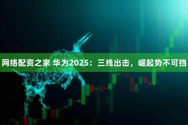 网络配资之家 华为2025：三线出击，崛起势不可挡