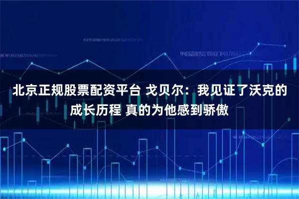 北京正规股票配资平台 戈贝尔：我见证了沃克的成长历程 真的为他感到骄傲