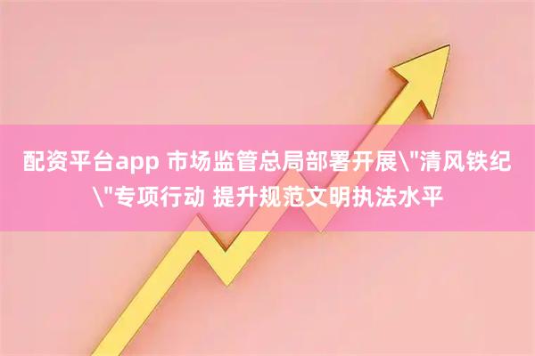 配资平台app 市场监管总局部署开展＂清风铁纪＂专项行动 提升规范文明执法水平