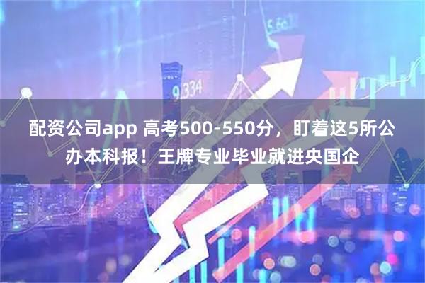 配资公司app 高考500-550分，盯着这5所公办本科报！王牌专业毕业就进央国企