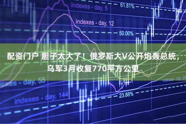 配资门户 胆子太大了！俄罗斯大V公开炮轰总统，乌军3月收复770平方公里