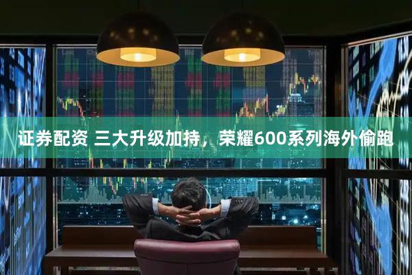 证券配资 三大升级加持，荣耀600系列海外偷跑
