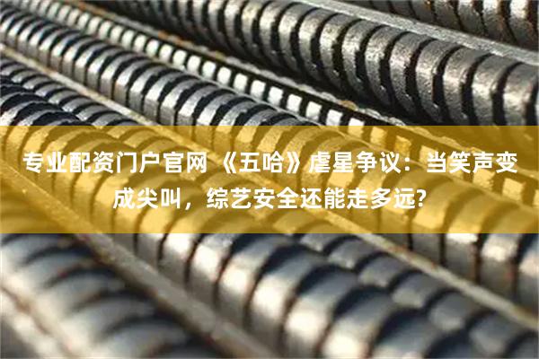 专业配资门户官网 《五哈》虐星争议：当笑声变成尖叫，综艺安全还能走多远?