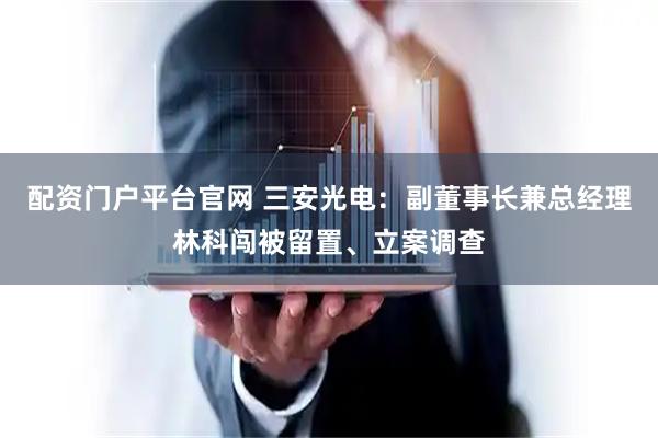 配资门户平台官网 三安光电：副董事长兼总经理林科闯被留置、立案调查