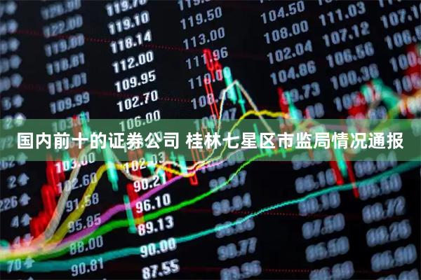 国内前十的证券公司 桂林七星区市监局情况通报