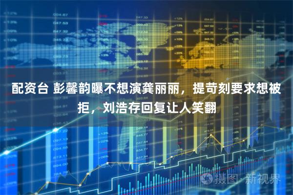 配资台 彭馨韵曝不想演龚丽丽，提苛刻要求想被拒，刘浩存回复让人笑翻
