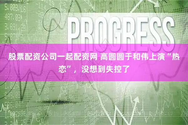 股票配资公司一起配资网 高圆圆于和伟上演“热恋”，没想到失控了