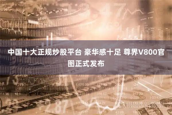 中国十大正规炒股平台 豪华感十足 尊界V800官图正式发布