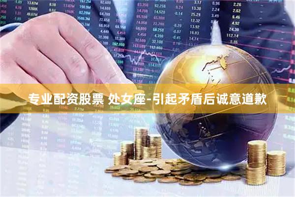 专业配资股票 处女座-引起矛盾后诚意道歉
