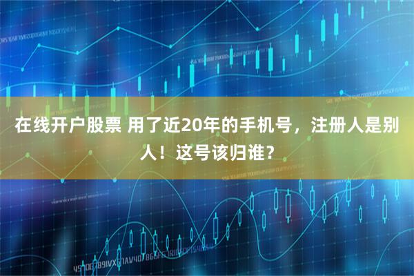 在线开户股票 用了近20年的手机号，注册人是别人！这号该归谁？