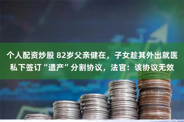 个人配资炒股 82岁父亲健在，子女趁其外出就医私下签订“遗产”分割协议，法官：该协议无效